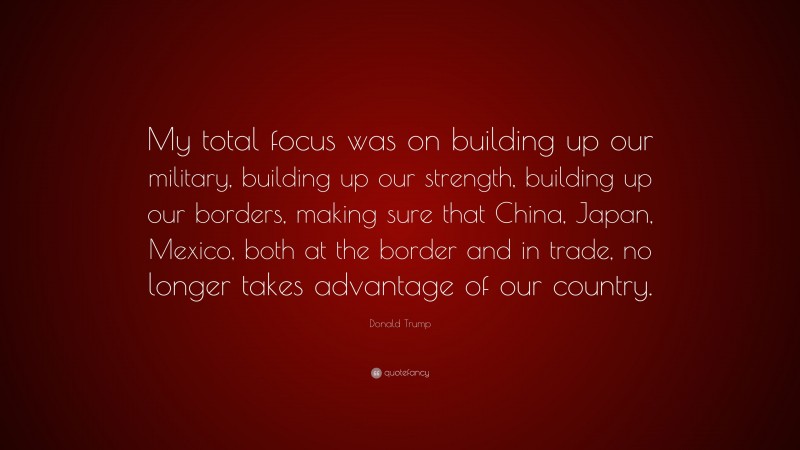 Donald Trump Quote: “My total focus was on building up our military, building up our strength, building up our borders, making sure that China, Japan, Mexico, both at the border and in trade, no longer takes advantage of our country.”