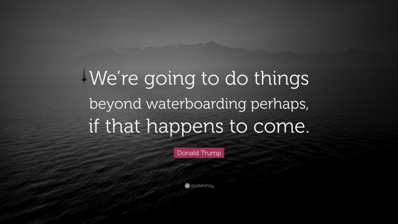 Donald Trump Quote: “We’re going to do things beyond waterboarding perhaps, if that happens to come.”