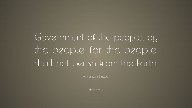 Abraham Lincoln Quote: “Government of the people, by the people, for the people, shall not perish from the Earth.”