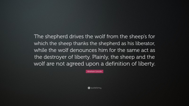 Abraham Lincoln Quote: “The shepherd drives the wolf from the sheep’s for which the sheep thanks the shepherd as his liberator, while the wolf denounces him for the same act as the destroyer of liberty. Plainly, the sheep and the wolf are not agreed upon a definition of liberty.”