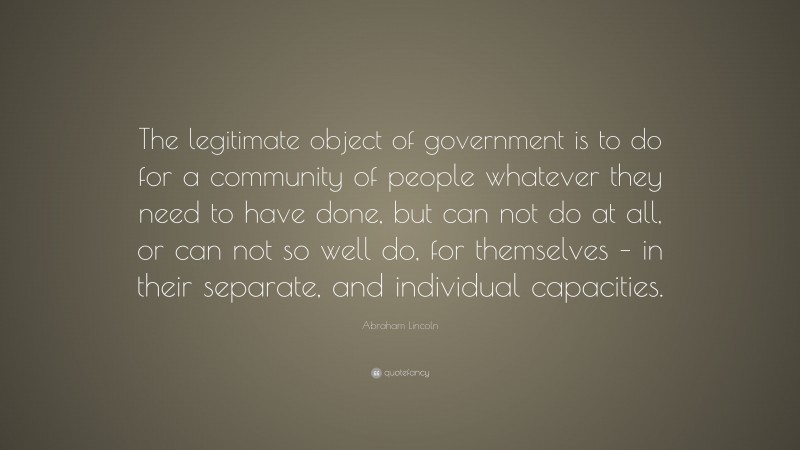 Abraham Lincoln Quote: “The legitimate object of government is to do for a community of people whatever they need to have done, but can not do at all, or can not so well do, for themselves – in their separate, and individual capacities.”