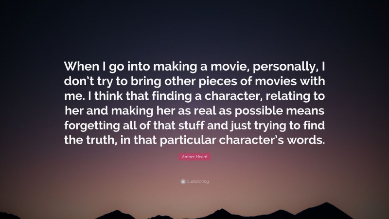 Amber Heard Quote: “When I go into making a movie, personally, I don’t try to bring other pieces of movies with me. I think that finding a character, relating to her and making her as real as possible means forgetting all of that stuff and just trying to find the truth, in that particular character’s words.”
