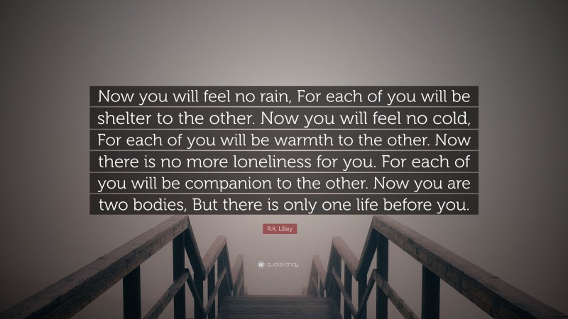 R.K. Lilley Quote: “Now you will feel no rain, For each of you will be shelter to the other. Now you will feel no cold, For each of you will be warmth to the other. Now there is no more loneliness for you. For each of you will be companion to the other. Now you are two bodies, But there is only one life before you.”