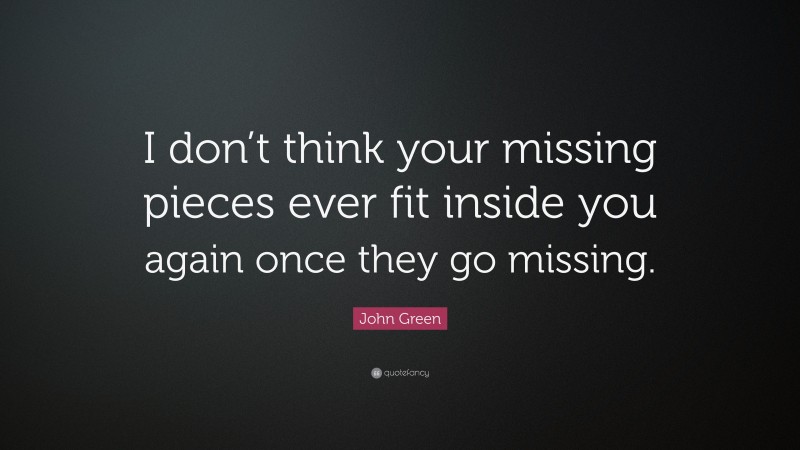 John Green Quote: “I don’t think your missing pieces ever fit inside you again once they go missing.”