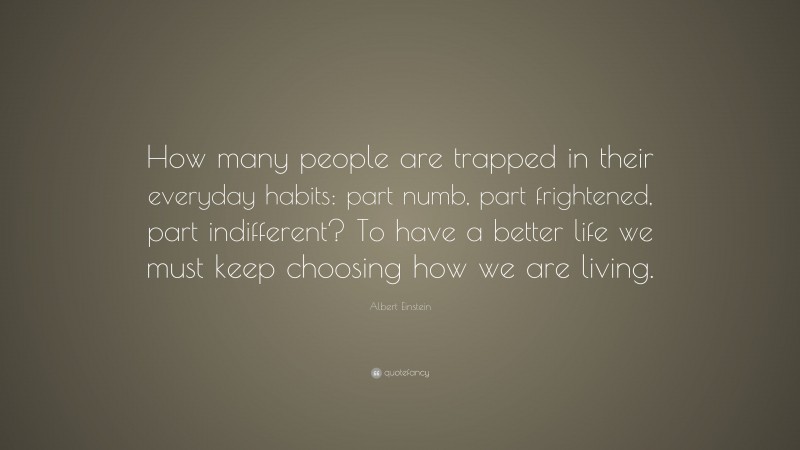 Albert Einstein Quote: “How many people are trapped in their everyday habits: part numb, part frightened, part indifferent? To have a better life we must keep choosing how we are living.”