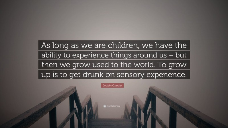 Jostein Gaarder Quote: “As long as we are children, we have the ability to experience things around us – but then we grow used to the world. To grow up is to get drunk on sensory experience.”