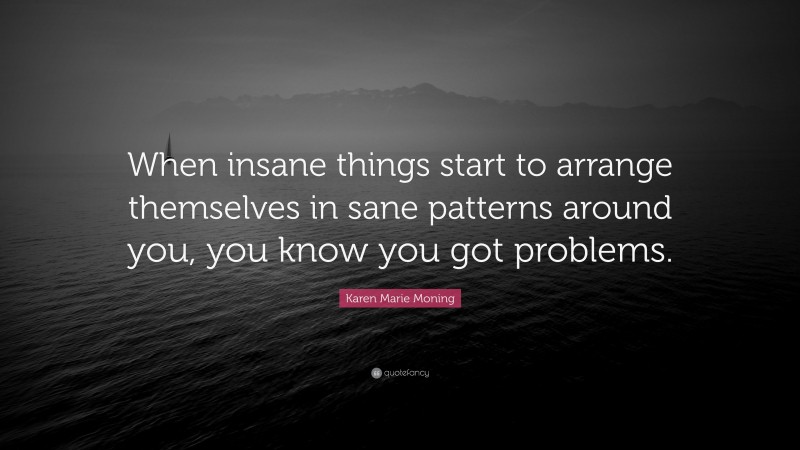 Karen Marie Moning Quote: “When insane things start to arrange themselves in sane patterns around you, you know you got problems.”