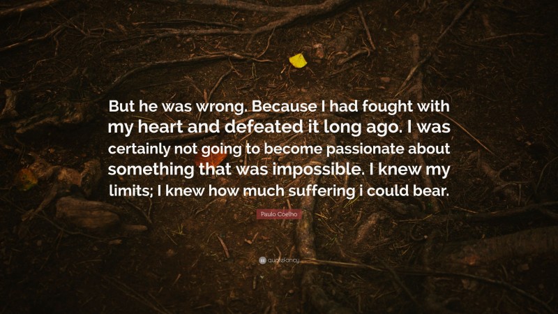 Paulo Coelho Quote: “But he was wrong. Because I had fought with my heart and defeated it long ago. I was certainly not going to become passionate about something that was impossible. I knew my limits; I knew how much suffering i could bear.”