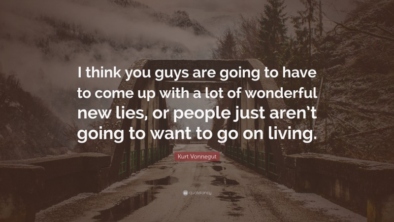 Kurt Vonnegut Quote: “I think you guys are going to have to come up with a lot of wonderful new lies, or people just aren’t going to want to go on living.”