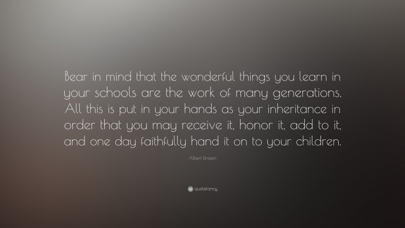 Albert Einstein Quote: “Bear in mind that the wonderful things you learn in your schools are the work of many generations. All this is put in your hands as your inheritance in order that you may receive it, honor it, add to it, and one day faithfully hand it on to your children.”