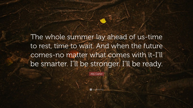Ally Carter Quote: “The whole summer lay ahead of us-time to rest, time to wait. And when the future comes-no matter what comes with it-I’ll be smarter. I’ll be stronger. I’ll be ready.”