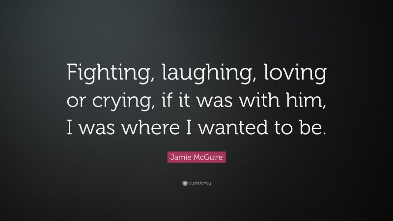 Jamie McGuire Quote: “Fighting, laughing, loving or crying, if it was with him, I was where I wanted to be.”