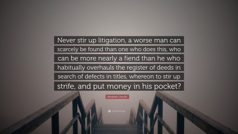 Abraham Lincoln Quote: “Never stir up litigation, a worse man can scarcely be found than one who does this, who can be more nearly a fiend than he who habitually overhauls the register of deeds in search of defects in titles, whereon to stir up strife, and put money in his pocket?”