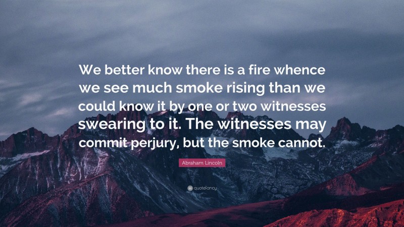 Abraham Lincoln Quote: “We better know there is a fire whence we see much smoke rising than we could know it by one or two witnesses swearing to it. The witnesses may commit perjury, but the smoke cannot.”