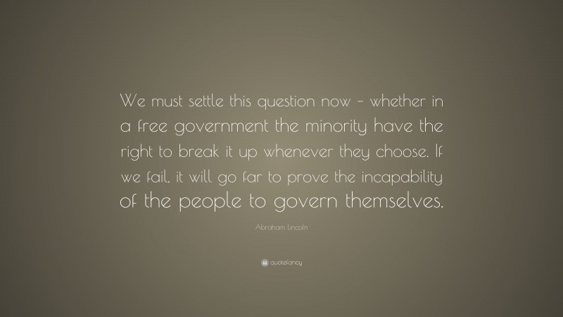 Abraham Lincoln Quote: “We must settle this question now – whether in a free government the minority have the right to break it up whenever they choose. If we fail, it will go far to prove the incapability of the people to govern themselves.”