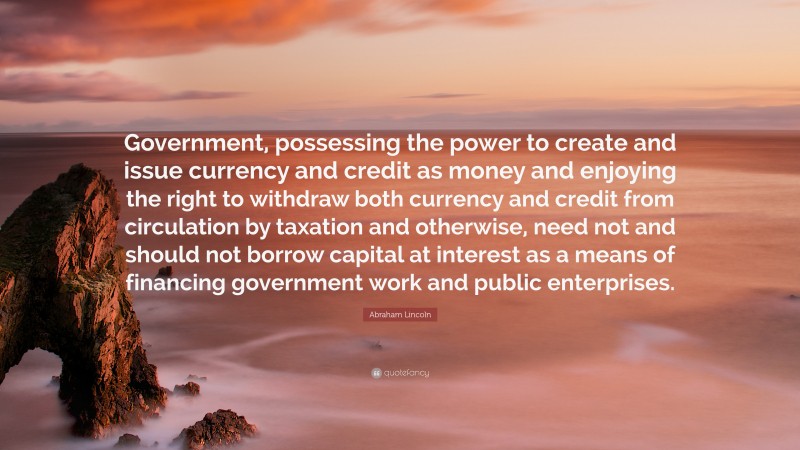Abraham Lincoln Quote: “Government, possessing the power to create and issue currency and credit as money and enjoying the right to withdraw both currency and credit from circulation by taxation and otherwise, need not and should not borrow capital at interest as a means of financing government work and public enterprises.”