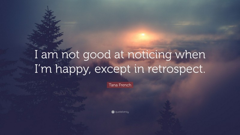 Tana French Quote: “I am not good at noticing when I’m happy, except in retrospect.”