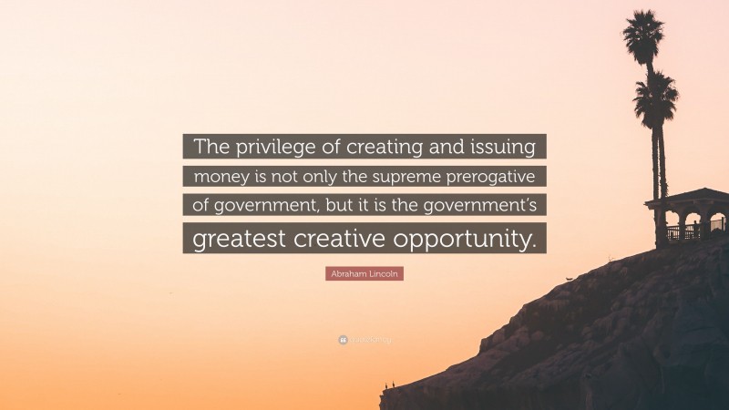 Abraham Lincoln Quote: “The privilege of creating and issuing money is not only the supreme prerogative of government, but it is the government’s greatest creative opportunity.”