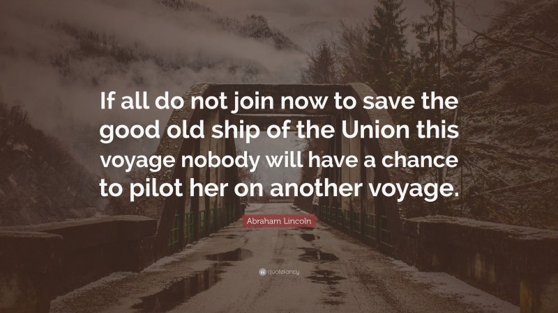 Abraham Lincoln Quote: “If all do not join now to save the good old ship of the Union this voyage nobody will have a chance to pilot her on another voyage.”
