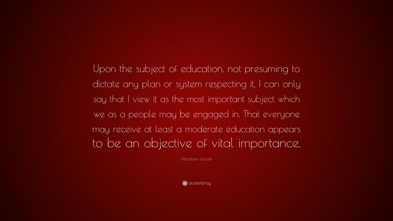 Abraham Lincoln Quote: “Upon the subject of education, not presuming to dictate any plan or system respecting it, I can only say that I view it as the most important subject which we as a people may be engaged in. That everyone may receive at least a moderate education appears to be an objective of vital importance.”