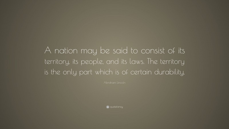 Abraham Lincoln Quote: “A nation may be said to consist of its territory, its people, and its laws. The territory is the only part which is of certain durability.”