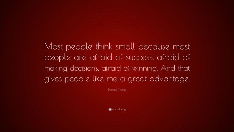 Donald Trump Quote: “Most people think small because most people are afraid of success, afraid of making decisions, afraid of winning. And that gives people like me a great advantage.”