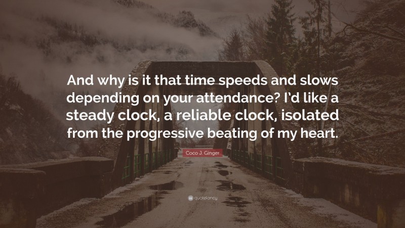 Coco J. Ginger Quote: “And why is it that time speeds and slows depending on your attendance? I’d like a steady clock, a reliable clock, isolated from the progressive beating of my heart.”