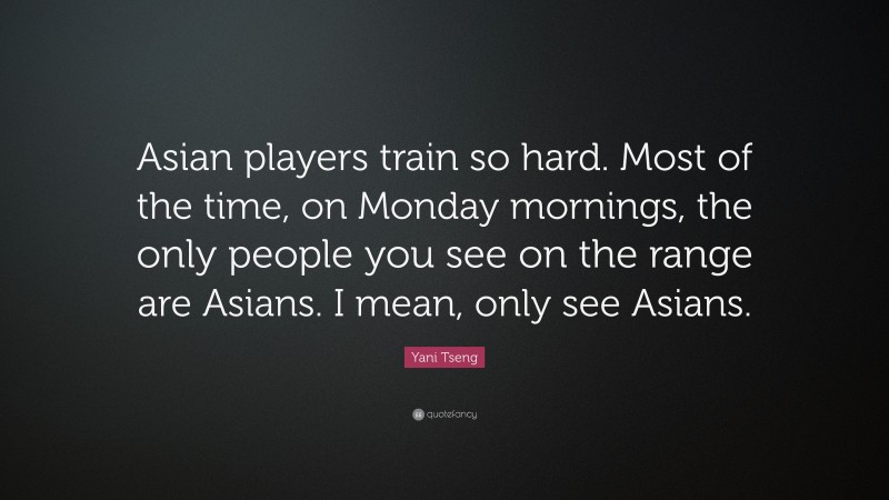Yani Tseng Quote: “Asian players train so hard. Most of the time, on Monday mornings, the only people you see on the range are Asians. I mean, only see Asians.”