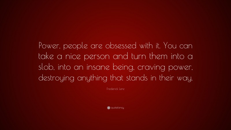 Frederick Lenz Quote: “Power, people are obsessed with it. You can take a nice person and turn them into a slob, into an insane being, craving power, destroying anything that stands in their way.”