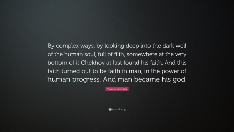 Yevgeny Zamyatin Quote: “By complex ways, by looking deep into the dark well of the human soul, full of filth, somewhere at the very bottom of it Chekhov at last found his faith. And this faith turned out to be faith in man, in the power of human progress. And man became his god.”