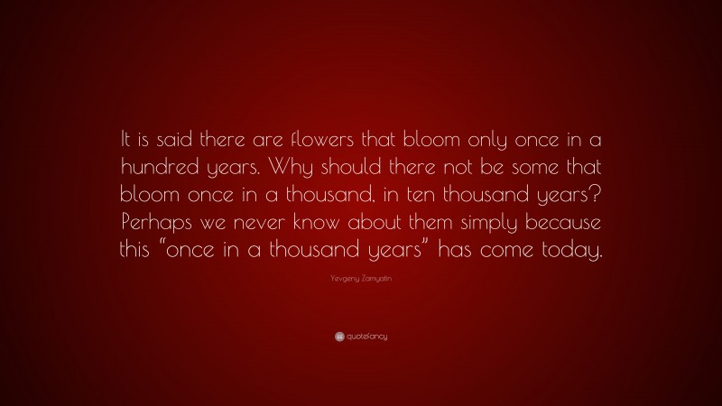 Yevgeny Zamyatin Quote: “It is said there are flowers that bloom only once in a hundred years. Why should there not be some that bloom once in a thousand, in ten thousand years? Perhaps we never know about them simply because this “once in a thousand years” has come today.”