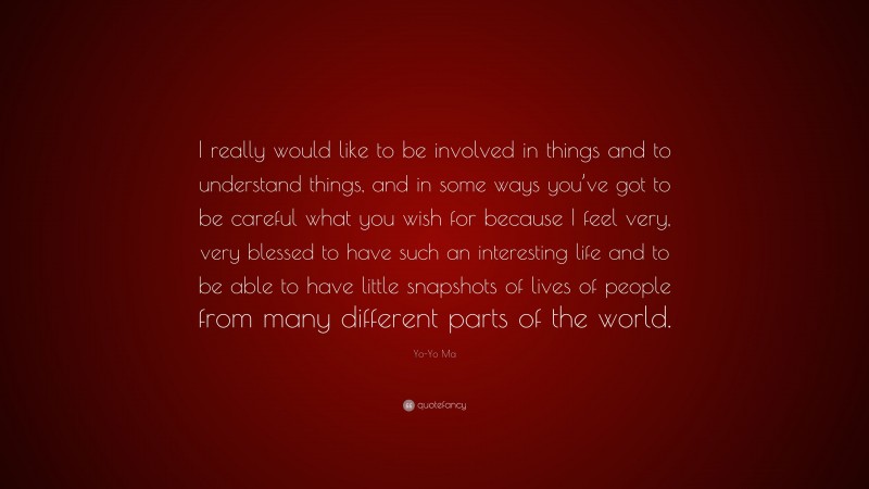 Yo-Yo Ma Quote: “I really would like to be involved in things and to understand things, and in some ways you’ve got to be careful what you wish for because I feel very, very blessed to have such an interesting life and to be able to have little snapshots of lives of people from many different parts of the world.”