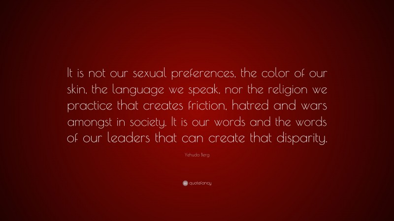 Yehuda Berg Quote: “It is not our sexual preferences, the color of our skin, the language we speak, nor the religion we practice that creates friction, hatred and wars amongst in society. It is our words and the words of our leaders that can create that disparity.”