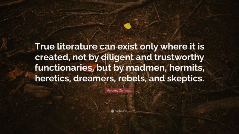 Yevgeny Zamyatin Quote: “True literature can exist only where it is created, not by diligent and trustworthy functionaries, but by madmen, hermits, heretics, dreamers, rebels, and skeptics.”