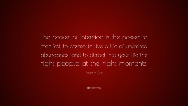 Wayne W. Dyer Quote: “The power of intention is the power to manifest, to create, to live a life of unlimited abundance, and to attract into your life the right people at the right moments.”