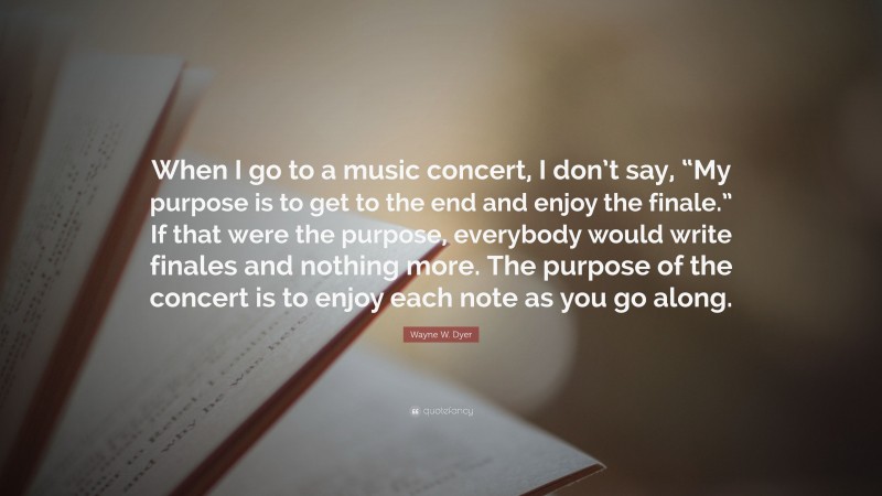 Wayne W. Dyer Quote: “When I go to a music concert, I don’t say, “My purpose is to get to the end and enjoy the finale.” If that were the purpose, everybody would write finales and nothing more. The purpose of the concert is to enjoy each note as you go along.”