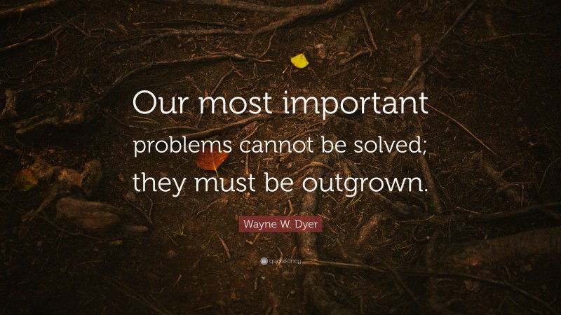 Wayne W. Dyer Quote: “Our most important problems cannot be solved; they must be outgrown.”