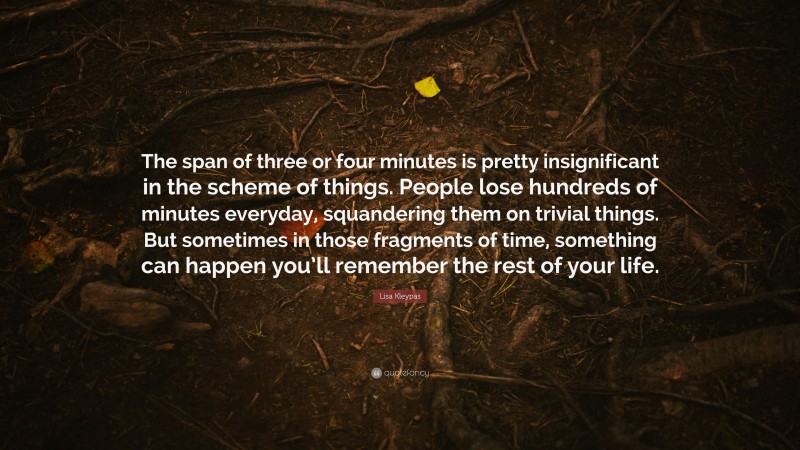 Lisa Kleypas Quote: “The span of three or four minutes is pretty insignificant in the scheme of things. People lose hundreds of minutes everyday, squandering them on trivial things. But sometimes in those fragments of time, something can happen you’ll remember the rest of your life.”