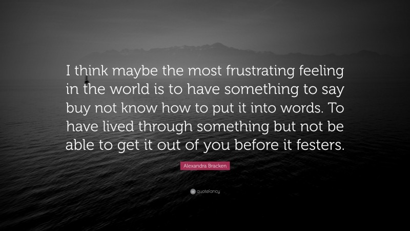 Alexandra Bracken Quote: “I think maybe the most frustrating feeling in the world is to have something to say buy not know how to put it into words. To have lived through something but not be able to get it out of you before it festers.”