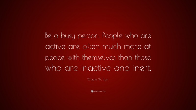 Wayne W. Dyer Quote: “Be a busy person. People who are active are often much more at peace with themselves than those who are inactive and inert.”
