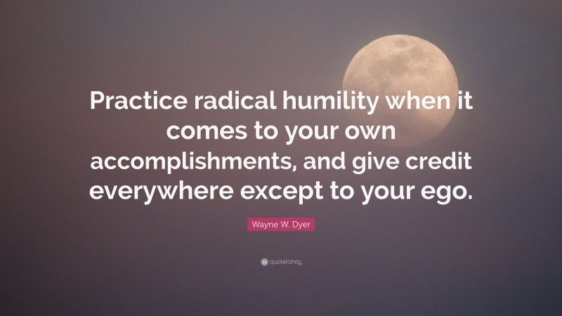 Wayne W. Dyer Quote: “Practice radical humility when it comes to your own accomplishments, and give credit everywhere except to your ego.”