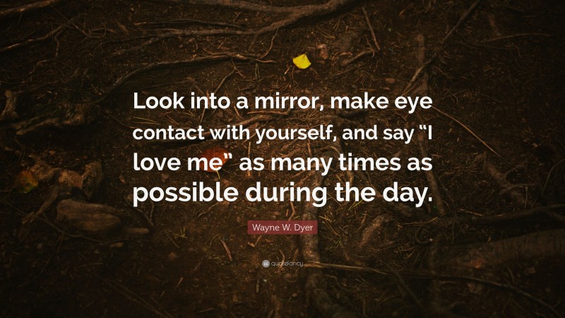 Wayne W. Dyer Quote: “Look into a mirror, make eye contact with yourself, and say “I love me” as many times as possible during the day.”
