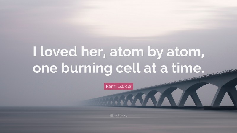 Kami Garcia Quote: “I loved her, atom by atom, one burning cell at a time.”