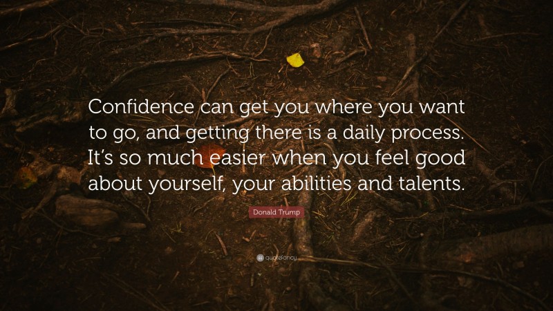Donald Trump Quote: “Confidence can get you where you want to go, and getting there is a daily process. It’s so much easier when you feel good about yourself, your abilities and talents.”