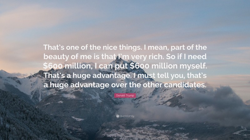 Donald Trump Quote: “That’s one of the nice things. I mean, part of the beauty of me is that I’m very rich. So if I need $600 million, I can put $600 million myself. That’s a huge advantage. I must tell you, that’s a huge advantage over the other candidates.”