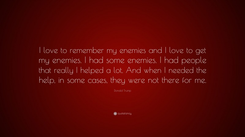 Donald Trump Quote: “I love to remember my enemies and I love to get my enemies. I had some enemies. I had people that really I helped a lot. And when I needed the help, in some cases, they were not there for me.”