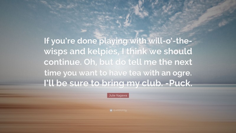 Julie Kagawa Quote: “If you’re done playing with will-o’-the-wisps and kelpies, I think we should continue. Oh, but do tell me the next time you want to have tea with an ogre. I’ll be sure to bring my club. -Puck.”
