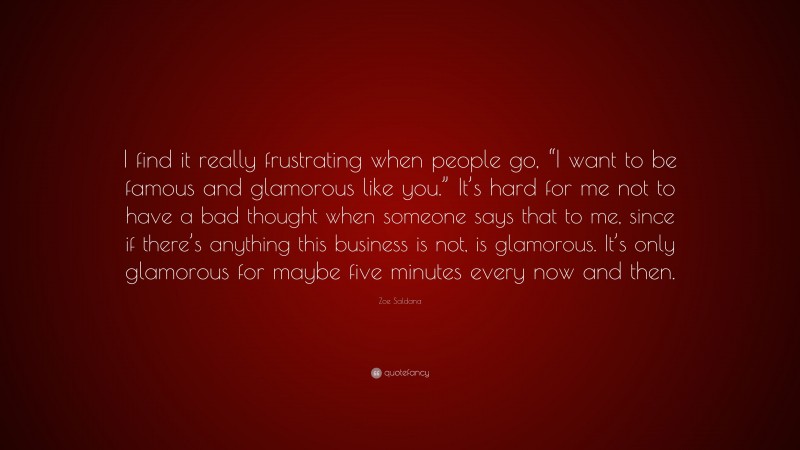 Zoe Saldana Quote: “I find it really frustrating when people go, “I want to be famous and glamorous like you.” It’s hard for me not to have a bad thought when someone says that to me, since if there’s anything this business is not, is glamorous. It’s only glamorous for maybe five minutes every now and then.”