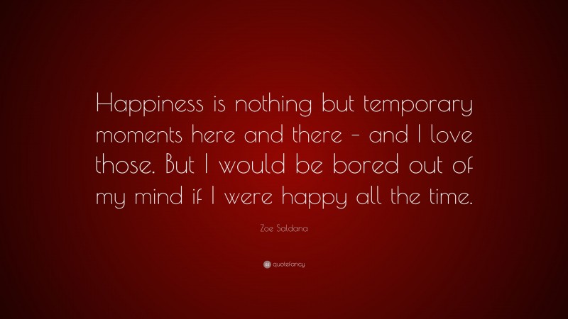 Zoe Saldana Quote: “Happiness is nothing but temporary moments here and there – and I love those. But I would be bored out of my mind if I were happy all the time.”