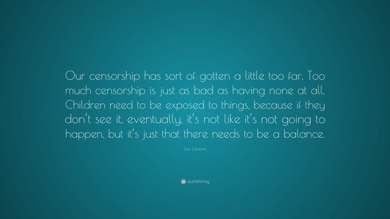 Zoe Saldana Quote: “Our censorship has sort of gotten a little too far. Too much censorship is just as bad as having none at all. Children need to be exposed to things, because if they don’t see it, eventually, it’s not like it’s not going to happen, but it’s just that there needs to be a balance.”